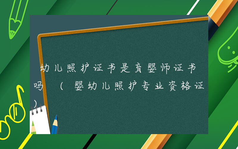 幼儿照护证书是育婴师证书吗 (婴幼儿照护专业资格证)